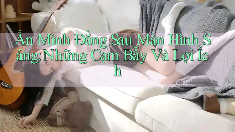 Ẩn Mình Đằng Sau Màn Hình Sáng: Những Cạm Bẫy Và Lợi Ích Ẩn Mình Đằng Sau Màn Hình Sáng: Những Cạm Bẫy Và Lợi Ích