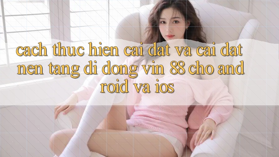 Cách thực hiện Cài đặt Và Cài Đặt Nền tảng di động Vin 88 Cho Android Và iOS Cách thực hiện Cài đặt Và Cài Đặt Nền tảng di động Vin 88 Cho Android Và iOS