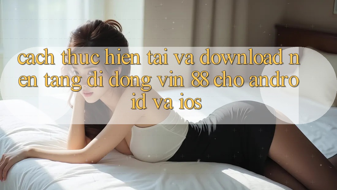 Cách thực hiện Tải Và Download Nền tảng di động Vin 88 Cho Android Và iOS Cách thực hiện Tải Và Download Nền tảng di động Vin 88 Cho Android Và iOS