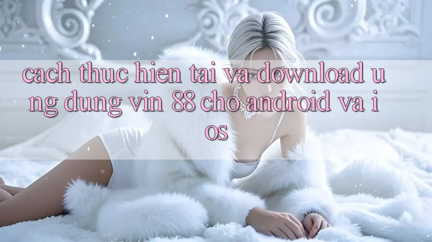 Cách thực hiện Tải Và Download Ứng dụng Vin 88 Cho Android Và iOS Cách thực hiện Tải Và Download Ứng dụng Vin 88 Cho Android Và iOS