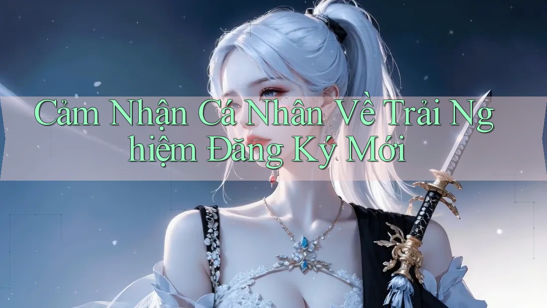 Cảm Nhận Cá Nhân Về Trải Nghiệm Đăng Ký Mới Cảm Nhận Cá Nhân Về Trải Nghiệm Đăng Ký Mới