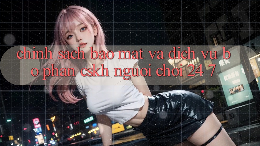 Chính Sách Bảo mật Và Dịch Vụ Bộ phận CSKH Người chơi 24/7 Chính Sách Bảo mật Và Dịch Vụ Bộ phận CSKH Người chơi 24/7