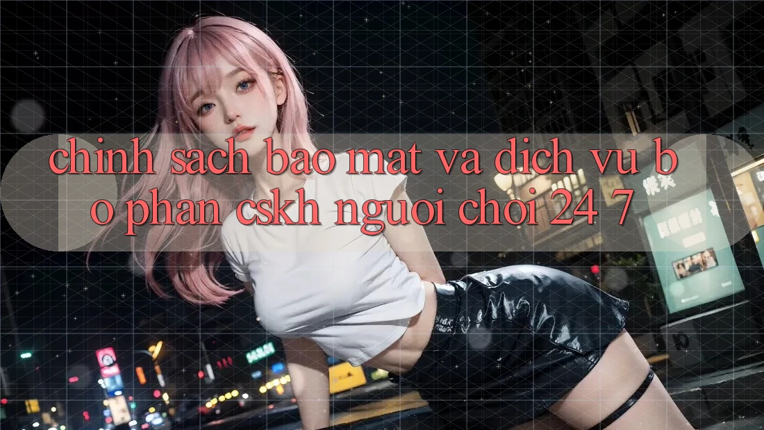 Chính Sách Bảo Mật Và Dịch Vụ Bộ phận CSKH Người chơi 24/7