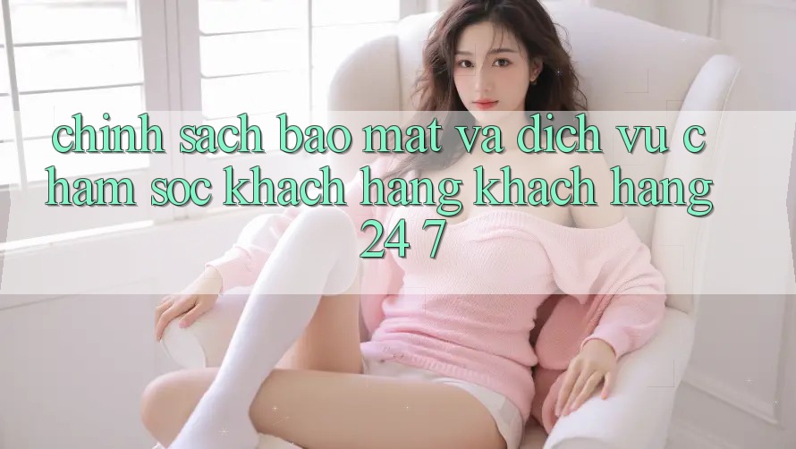 Chính Sách Bảo Mật Và Dịch Vụ Chăm sóc khách hàng Khách Hàng 24/7 Chính Sách Bảo Mật Và Dịch Vụ Chăm sóc khách hàng Khách Hàng 24/7