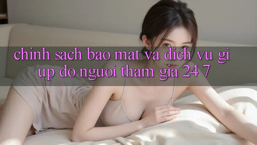 Chính Sách Bảo Mật Và Dịch Vụ Giúp đỡ Người tham gia 24/7 Chính Sách Bảo Mật Và Dịch Vụ Giúp đỡ Người tham gia 24/7
