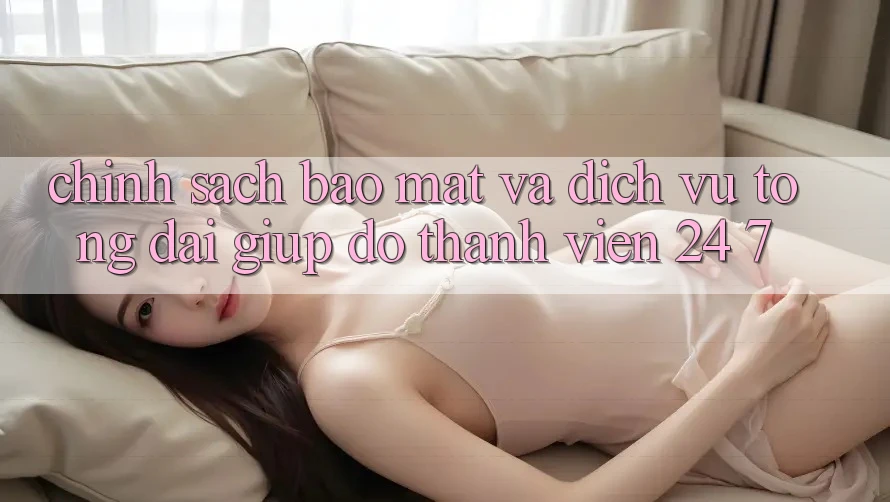 Chính Sách Bảo Mật Và Dịch Vụ Tổng đài giúp đỡ Thành viên 24/7