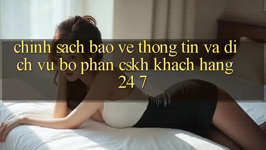 Chính Sách Bảo vệ thông tin Và Dịch Vụ Bộ phận CSKH Khách Hàng 24/7
