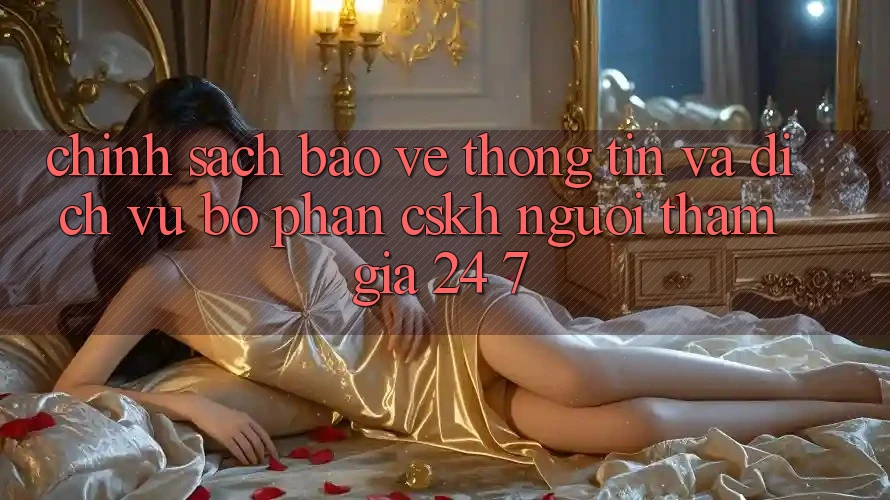 Chính Sách Bảo vệ thông tin Và Dịch Vụ Bộ phận CSKH Người tham gia 24/7 Chính Sách Bảo vệ thông tin Và Dịch Vụ Bộ phận CSKH Người tham gia 24/7