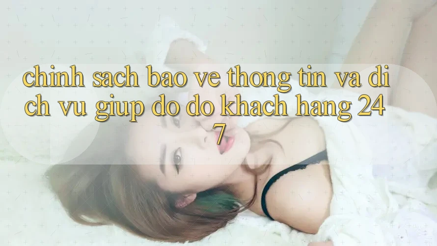 Chính Sách Bảo vệ thông tin Và Dịch Vụ Giúp đỡ đỡ Khách Hàng 24/7 Chính Sách Bảo vệ thông tin Và Dịch Vụ Giúp đỡ đỡ Khách Hàng 24/7