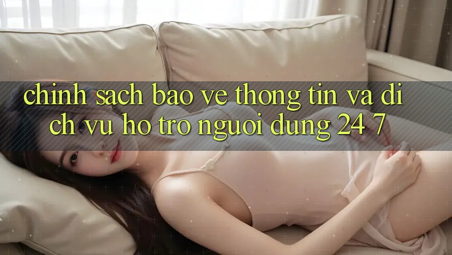 Chính Sách Bảo vệ thông tin Và Dịch Vụ Hỗ trợ Người dùng 24/7 Chính Sách Bảo vệ thông tin Và Dịch Vụ Hỗ trợ Người dùng 24/7