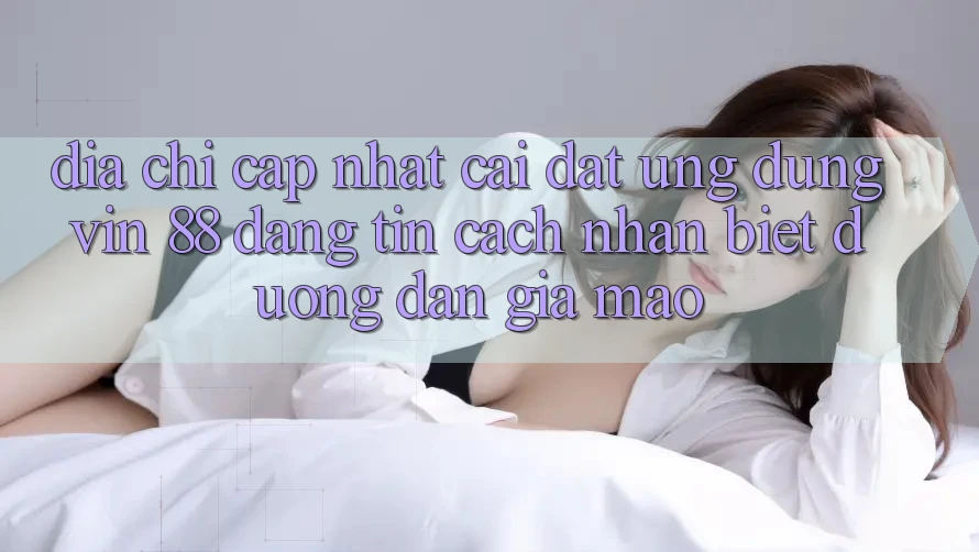 Địa Chỉ Cập Nhật Cài đặt Ứng dụng Vin 88 Đáng tin - Cách Nhận Biết Đường dẫn Giả Mạo Địa Chỉ Cập Nhật Cài đặt Ứng dụng Vin 88 Đáng tin - Cách Nhận Biết Đường dẫn Giả Mạo