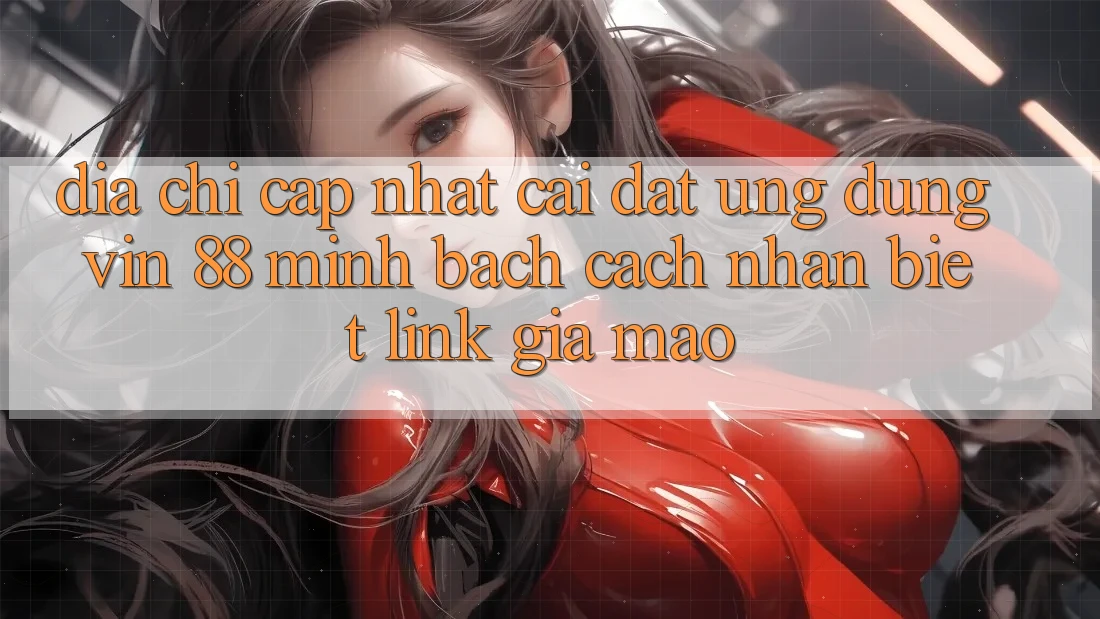 Địa Chỉ Cập Nhật Cài đặt Ứng dụng Vin 88 Minh bạch - Cách Nhận Biết Link Giả Mạo