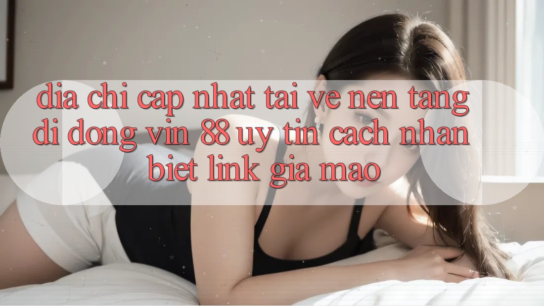 Địa Chỉ Cập Nhật Tải về Nền tảng di động Vin 88 Uy Tín - Cách Nhận Biết Link Giả Mạo
