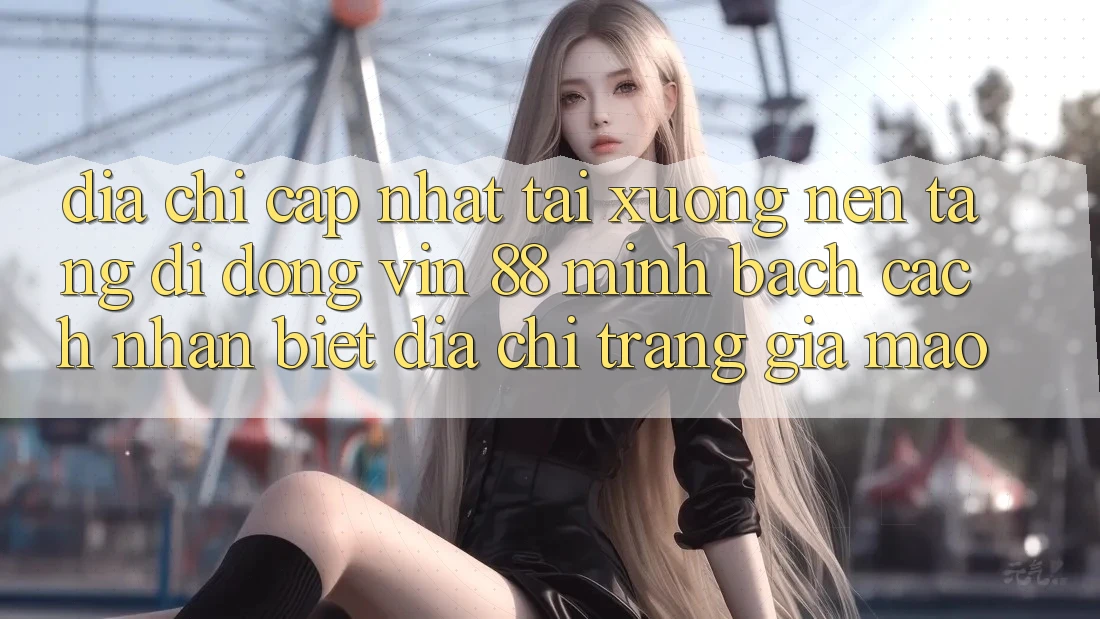 Địa Chỉ Cập Nhật Tải xuống Nền tảng di động Vin 88 Minh bạch - Cách Nhận Biết Địa chỉ trang Giả Mạo