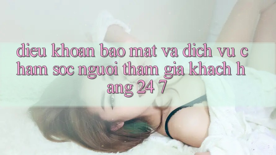 Điều khoản Bảo Mật Và Dịch Vụ Chăm sóc người tham gia Khách Hàng 24/7 Điều khoản Bảo Mật Và Dịch Vụ Chăm sóc người tham gia Khách Hàng 24/7