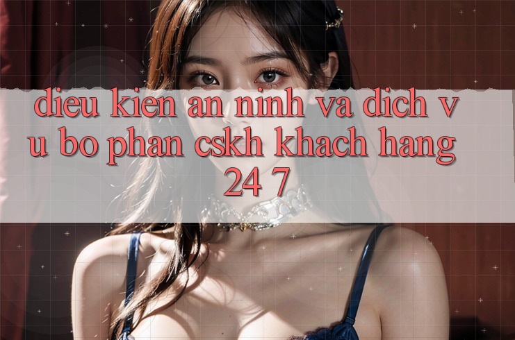 Điều kiện An ninh Và Dịch Vụ Bộ phận CSKH Khách Hàng 24/7 Điều kiện An ninh Và Dịch Vụ Bộ phận CSKH Khách Hàng 24/7