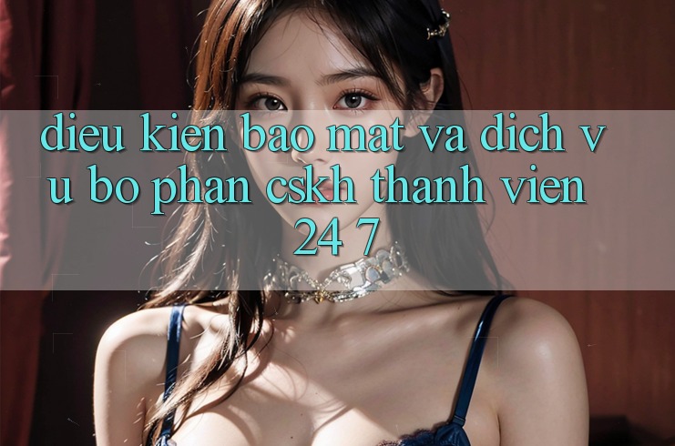 Điều kiện Bảo Mật Và Dịch Vụ Bộ phận CSKH Thành viên 24/7 Điều kiện Bảo Mật Và Dịch Vụ Bộ phận CSKH Thành viên 24/7