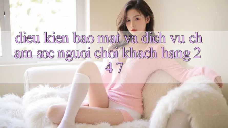 Điều kiện Bảo Mật Và Dịch Vụ Chăm sóc người chơi Khách Hàng 24/7 Điều kiện Bảo Mật Và Dịch Vụ Chăm sóc người chơi Khách Hàng 24/7