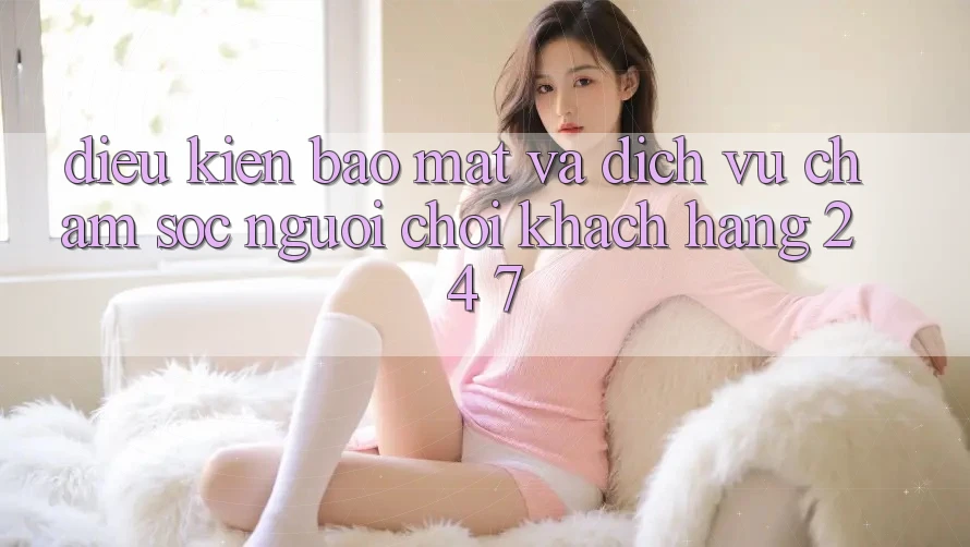 Điều kiện Bảo Mật Và Dịch Vụ Chăm sóc người chơi Khách Hàng 24/7 Điều kiện Bảo Mật Và Dịch Vụ Chăm sóc người chơi Khách Hàng 24/7