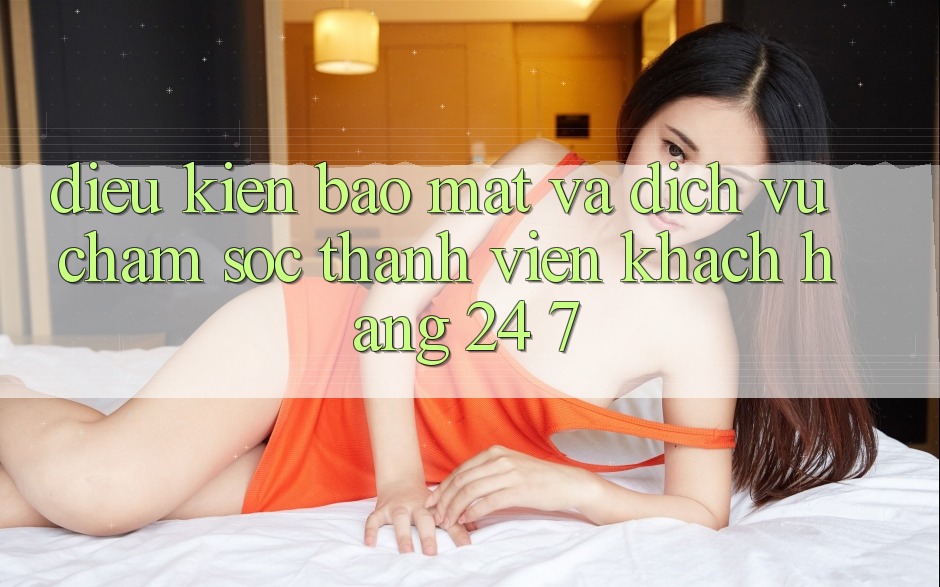 Điều kiện Bảo Mật Và Dịch Vụ Chăm sóc thành viên Khách Hàng 24/7 Điều kiện Bảo Mật Và Dịch Vụ Chăm sóc thành viên Khách Hàng 24/7