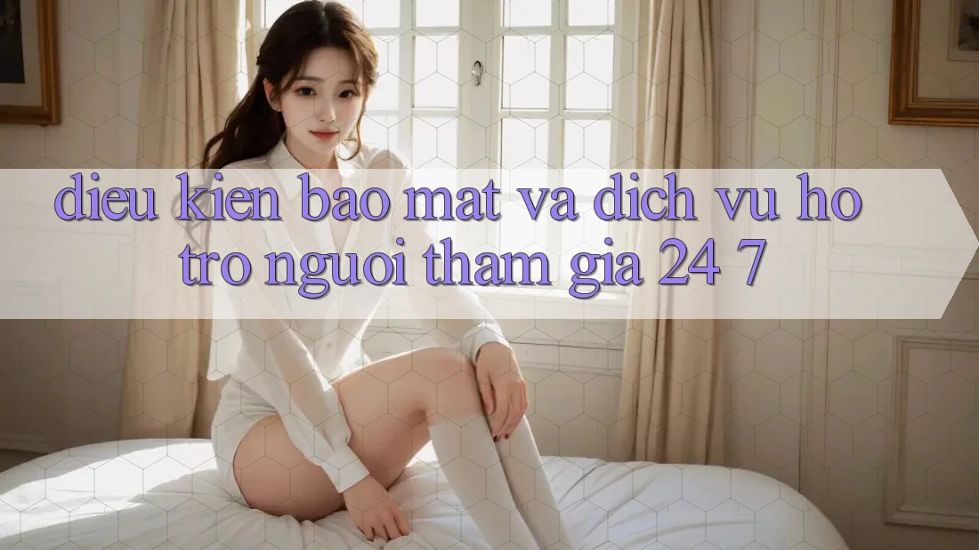 Điều kiện Bảo Mật Và Dịch Vụ Hỗ Trợ Người tham gia 24/7