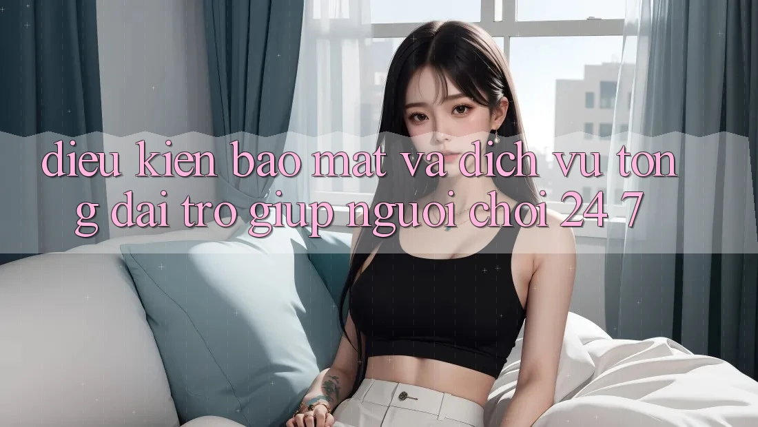 Điều kiện Bảo Mật Và Dịch Vụ Tổng đài trợ giúp Người chơi 24/7