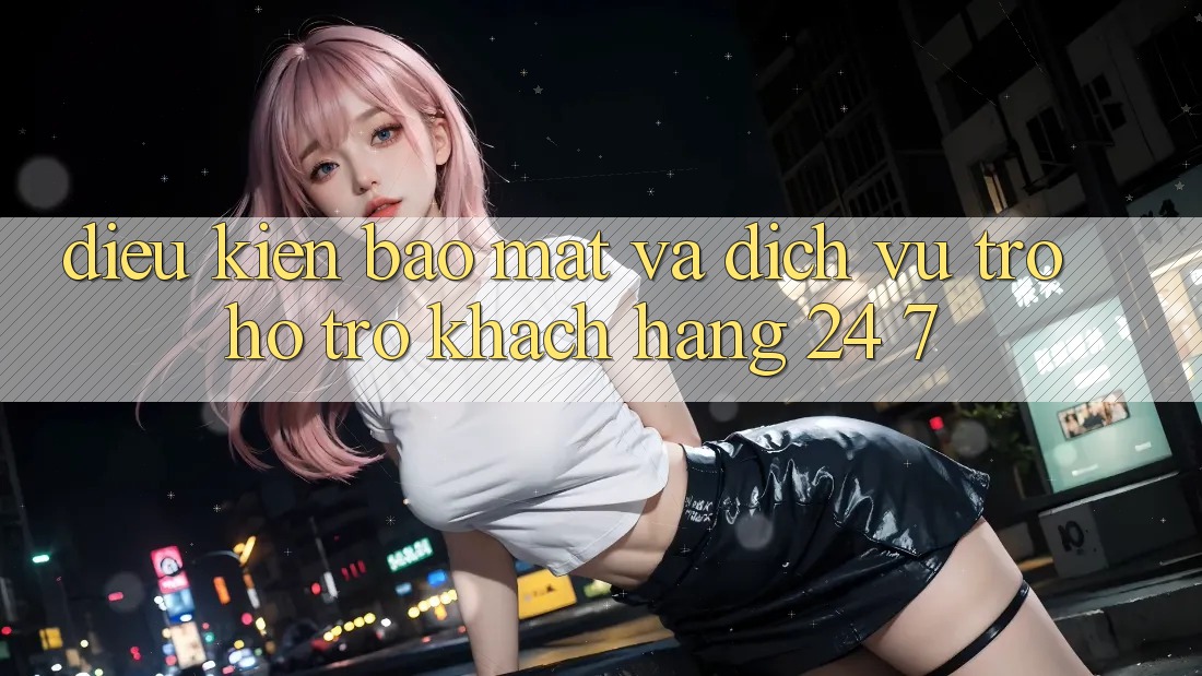 Điều kiện Bảo Mật Và Dịch Vụ Trợ hỗ trợ Khách Hàng 24/7