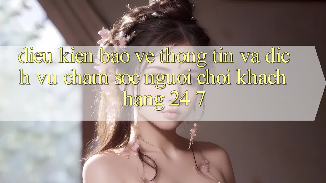 Điều kiện Bảo vệ thông tin Và Dịch Vụ Chăm sóc người chơi Khách Hàng 24/7 Điều kiện Bảo vệ thông tin Và Dịch Vụ Chăm sóc người chơi Khách Hàng 24/7