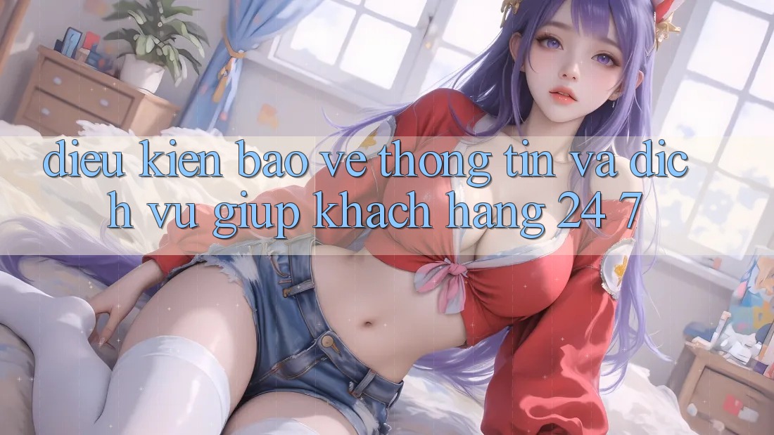 Điều kiện Bảo vệ thông tin Và Dịch Vụ Giúp Khách Hàng 24/7