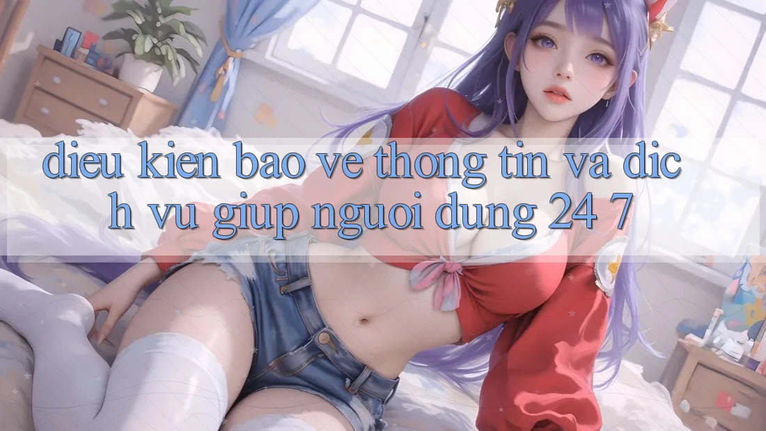 Điều kiện Bảo vệ thông tin Và Dịch Vụ Giúp Người dùng 24/7 Điều kiện Bảo vệ thông tin Và Dịch Vụ Giúp Người dùng 24/7