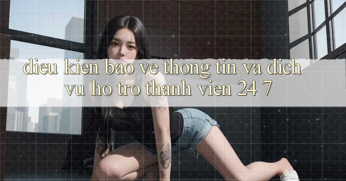 Điều kiện Bảo vệ thông tin Và Dịch Vụ Hỗ Trợ Thành viên 24/7
