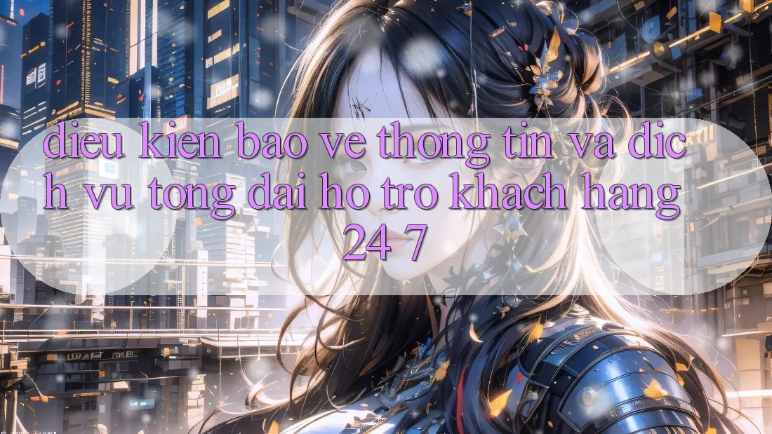 Điều kiện Bảo vệ thông tin Và Dịch Vụ Tổng đài hỗ trợ Khách Hàng 24/7