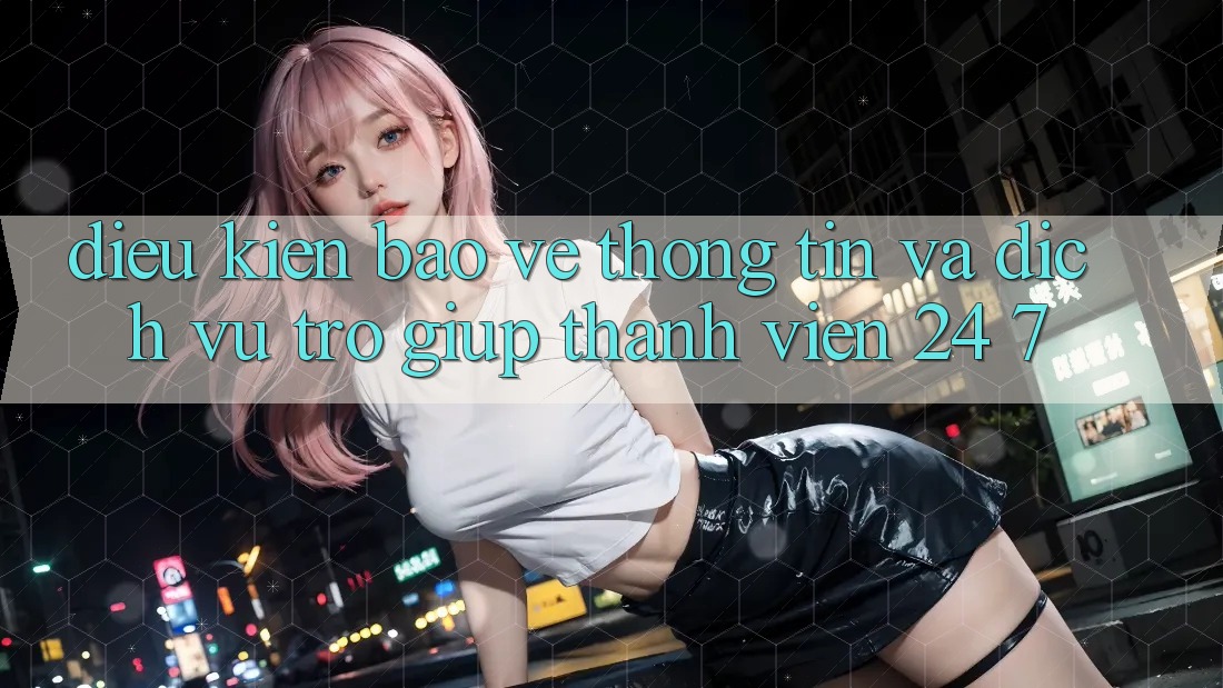 Điều kiện Bảo vệ thông tin Và Dịch Vụ Trợ giúp Thành viên 24/7 Điều kiện Bảo vệ thông tin Và Dịch Vụ Trợ giúp Thành viên 24/7