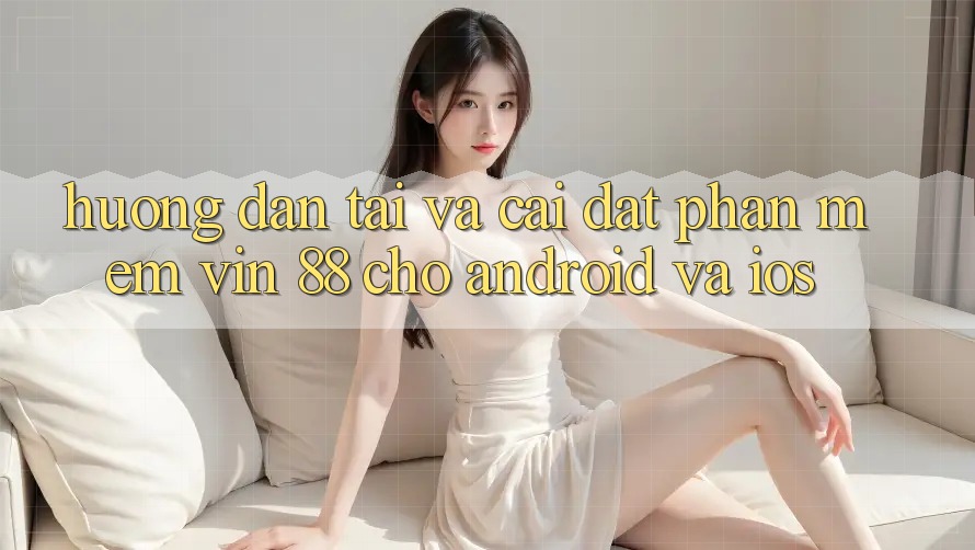 Hướng Dẫn Tải Và Cài Đặt Phần mềm Vin 88 Cho Android Và iOS