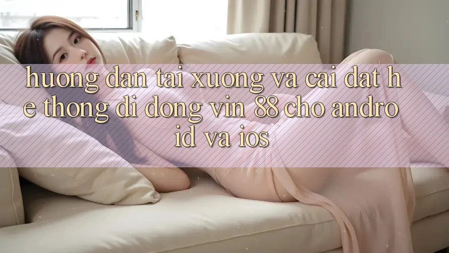Hướng Dẫn Tải xuống Và Cài Đặt Hệ thống di động Vin 88 Cho Android Và iOS