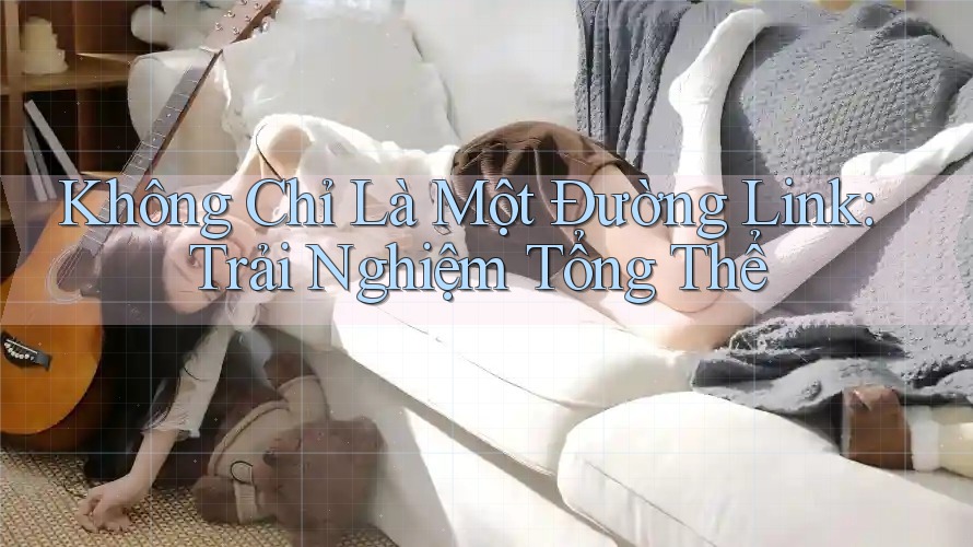 Không Chỉ Là Một Đường Link: Trải Nghiệm Tổng Thể