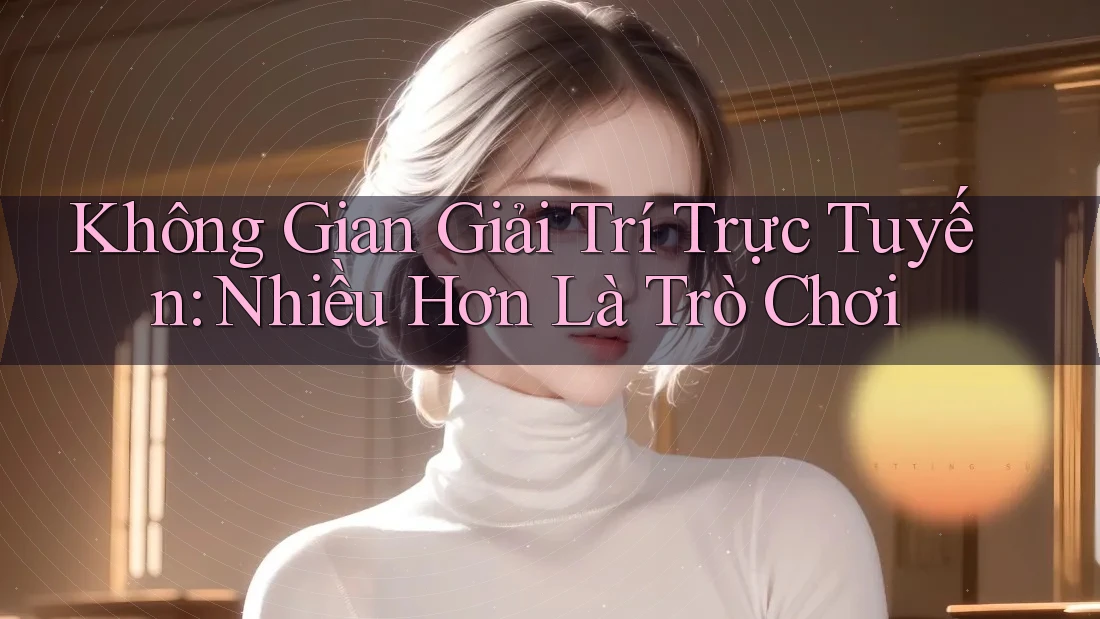 Không Gian Giải Trí Trực Tuyến: Nhiều Hơn Là Trò Chơi