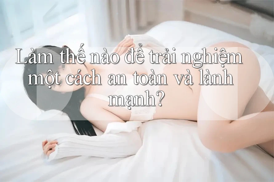 Làm thế nào để trải nghiệm một cách an toàn và lành mạnh? Làm thế nào để trải nghiệm một cách an toàn và lành mạnh?