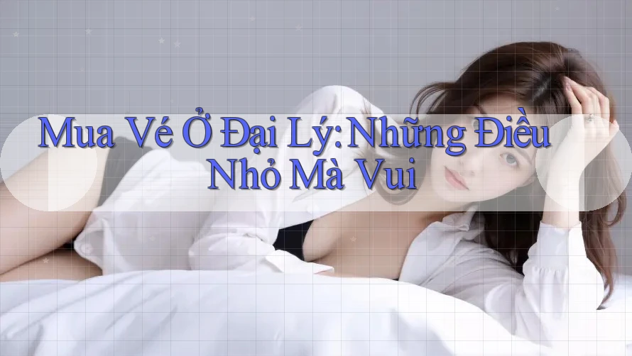 Mua Vé Ở Đại Lý: Những Điều Nhỏ Mà Vui Mua Vé Ở Đại Lý: Những Điều Nhỏ Mà Vui