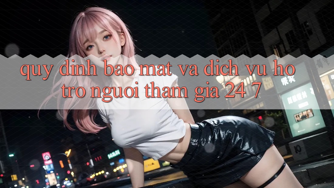 Quy định Bảo Mật Và Dịch Vụ Hỗ trợ Người tham gia 24/7 Quy định Bảo Mật Và Dịch Vụ Hỗ trợ Người tham gia 24/7