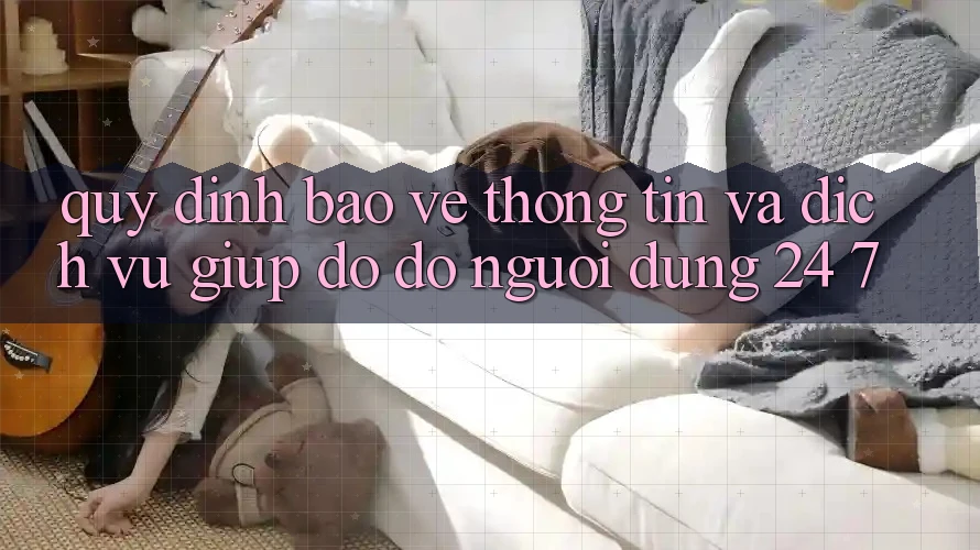 Quy định Bảo vệ thông tin Và Dịch Vụ Giúp đỡ đỡ Người dùng 24/7 Quy định Bảo vệ thông tin Và Dịch Vụ Giúp đỡ đỡ Người dùng 24/7