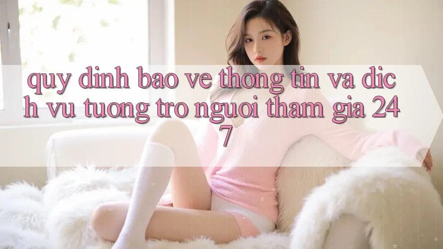 Quy định Bảo vệ thông tin Và Dịch Vụ Tương trợ Người tham gia 24/7 Quy định Bảo vệ thông tin Và Dịch Vụ Tương trợ Người tham gia 24/7