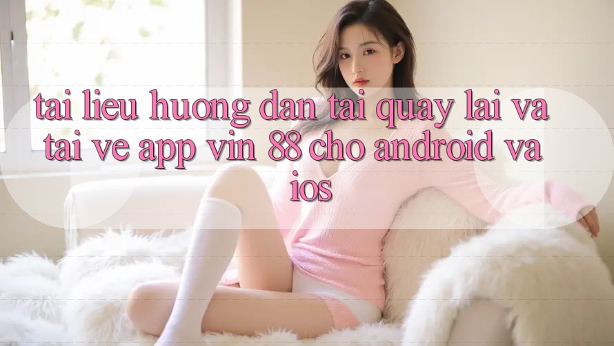 Tài liệu hướng dẫn Tải quay lại Và Tải về App Vin 88 Cho Android Và iOS Tài liệu hướng dẫn Tải quay lại Và Tải về App Vin 88 Cho Android Và iOS