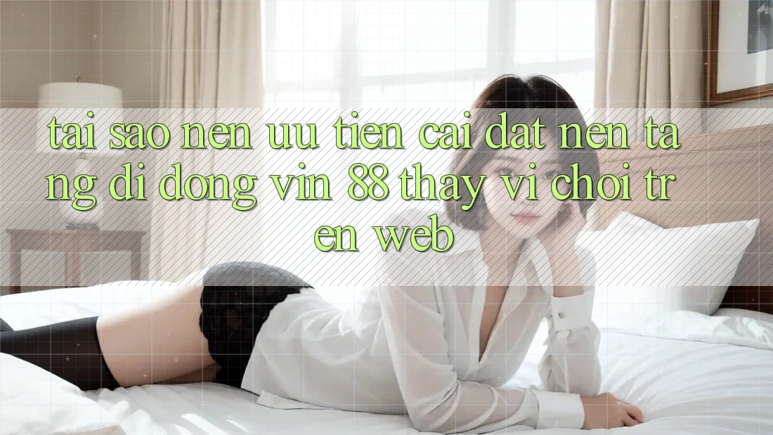 Tại Sao Nên Ưu Tiên Cài đặt Nền tảng di động Vin 88 Thay Vì Chơi Trên Web?