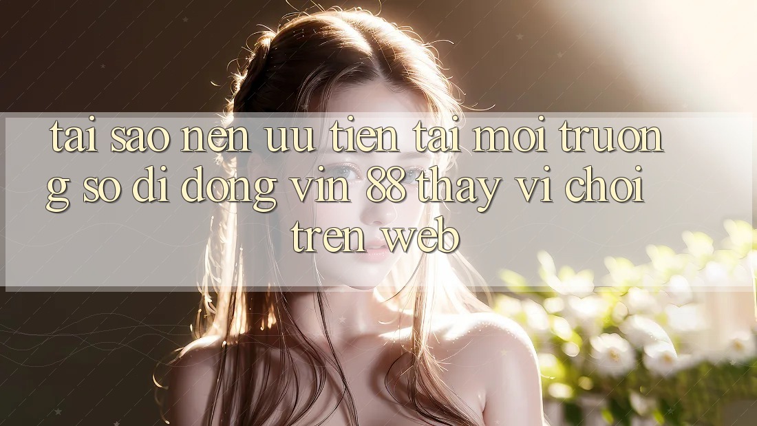 Tại Sao Nên Ưu Tiên Tải Môi trường số di động Vin 88 Thay Vì Chơi Trên Web?