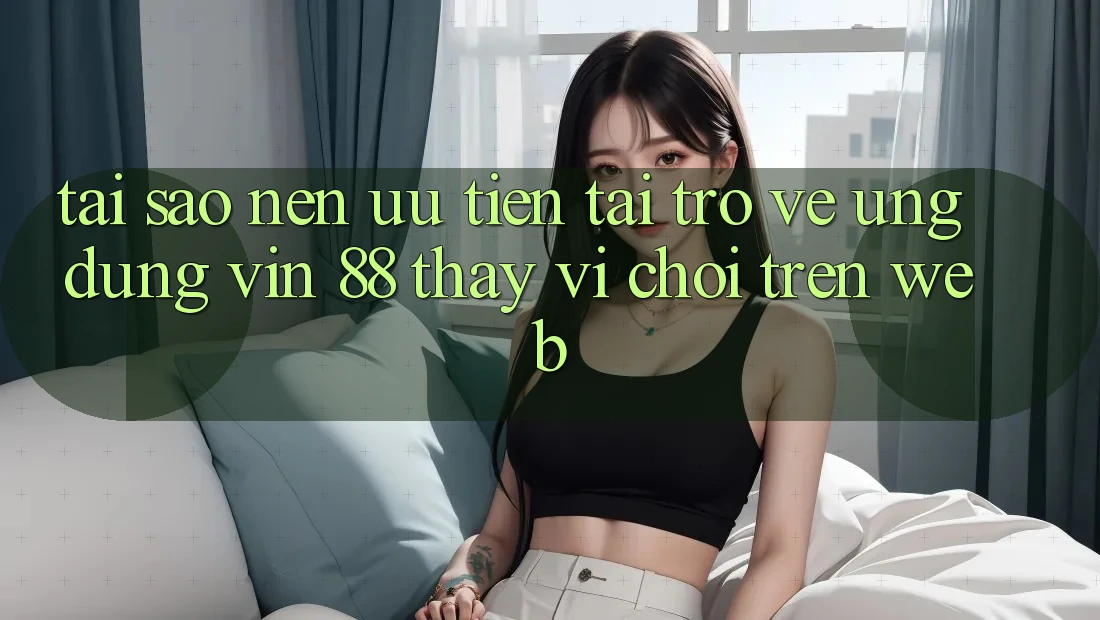 Tại Sao Nên Ưu Tiên Tải trở về Ứng dụng Vin 88 Thay Vì Chơi Trên Web?