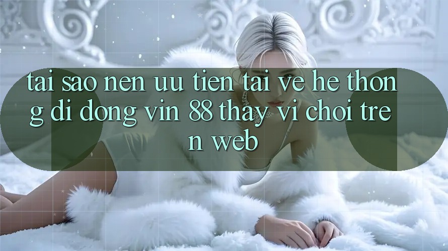 Tại Sao Nên Ưu Tiên Tải về Hệ thống di động Vin 88 Thay Vì Chơi Trên Web?