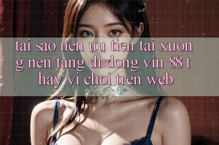 Tại Sao Nên Ưu Tiên Tải xuống Nền tảng di động Vin 88 Thay Vì Chơi Trên Web? Tại Sao Nên Ưu Tiên Tải xuống Nền tảng di động Vin 88 Thay Vì Chơi Trên Web?