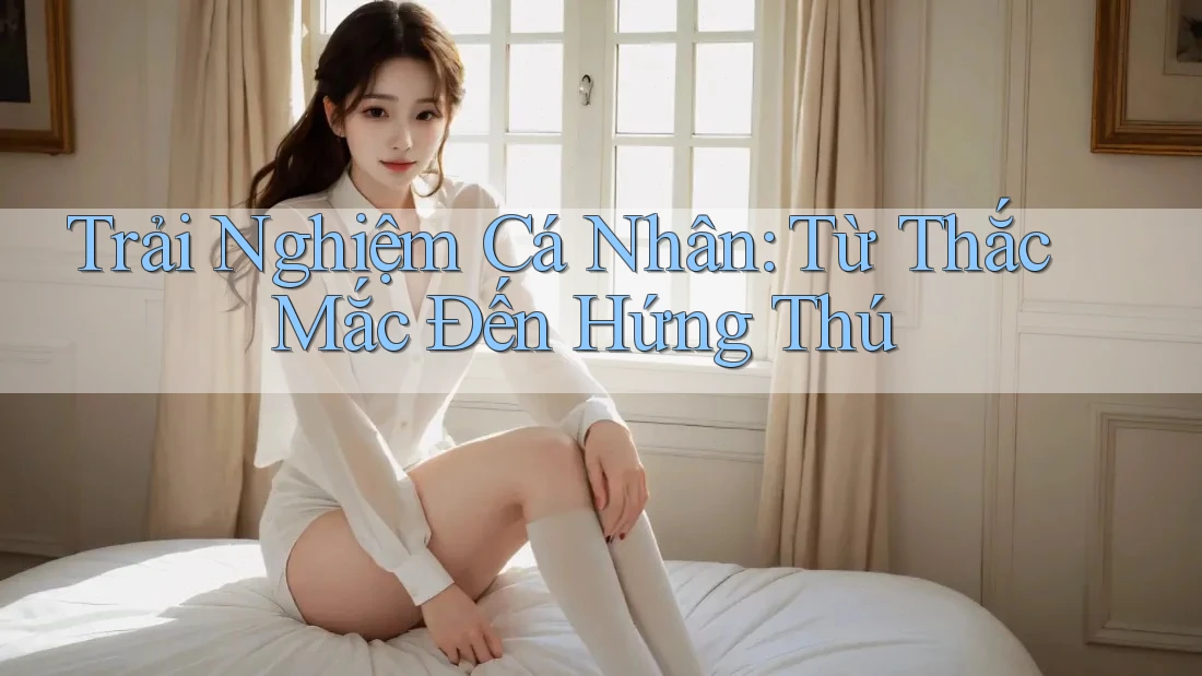 Trải Nghiệm Cá Nhân: Từ Thắc Mắc Đến Hứng Thú