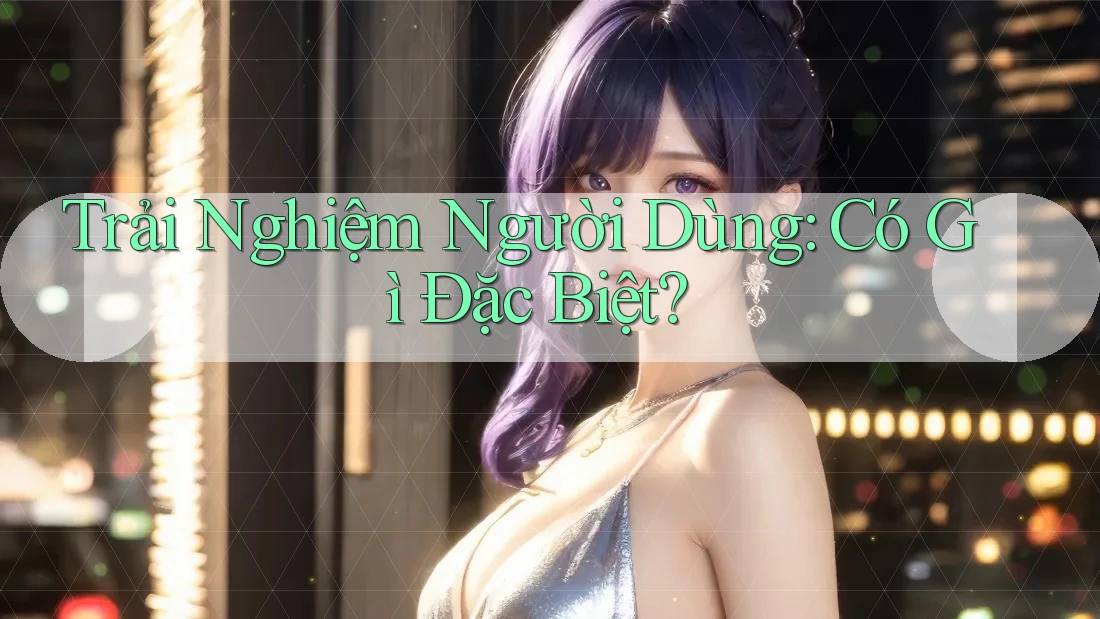 Trải Nghiệm Người Dùng Có Gì Đặc Biệt?